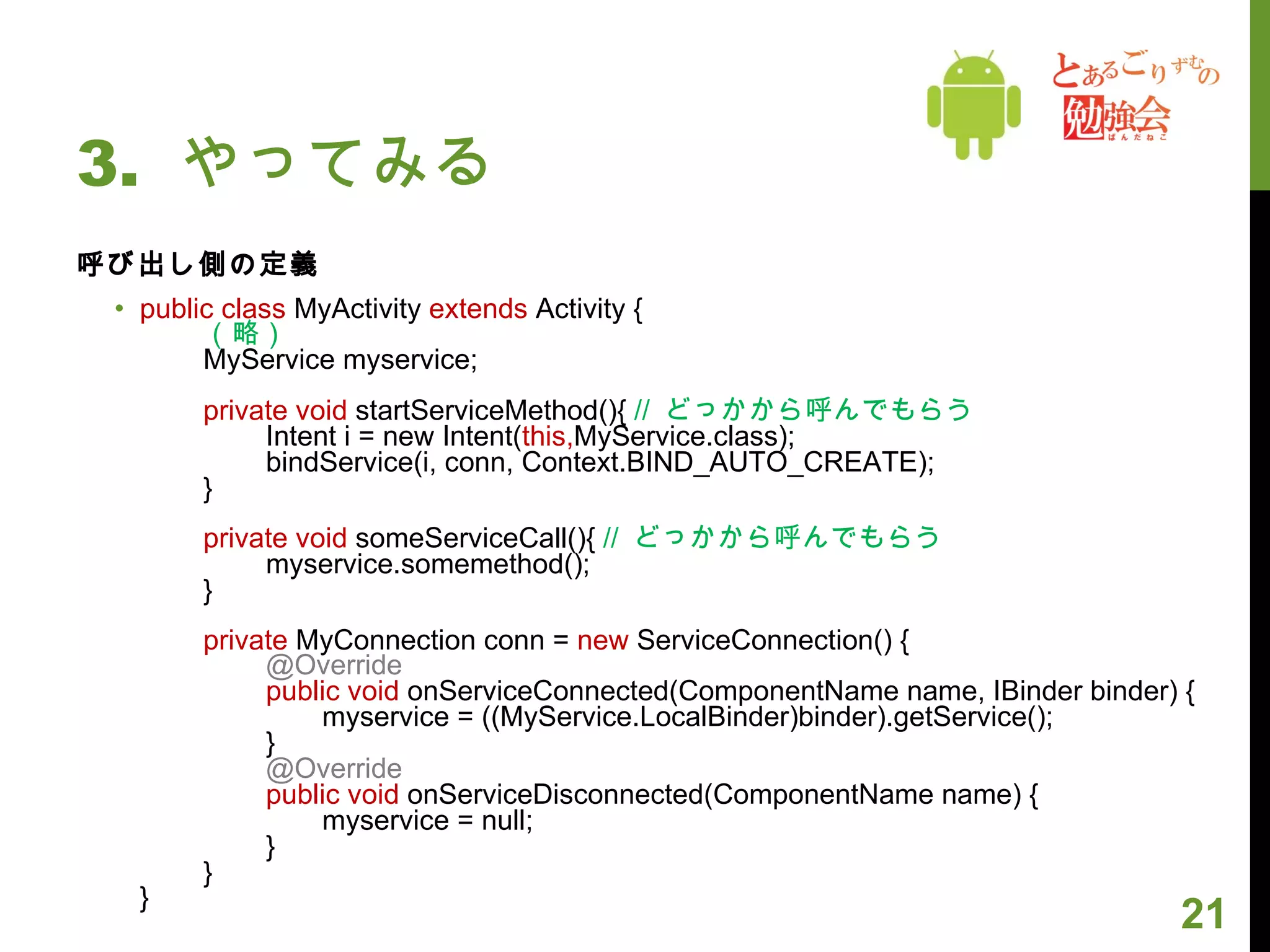 3.  やってみる 呼び出し側の定義 public class  MyActivity  extends  Activity { （略） MyService myservice; private void  startServiceMethod(){  //  どっかから呼んでもらう 　　 Intent i = new Intent( this, MyService.class); 　　 bindService(i, conn, Context.BIND_AUTO_CREATE); } private void  someServiceCall(){  //  どっかから呼んでもらう 　　 myservice.somemethod(); } private  MyConnection conn =  new  ServiceConnection() { 　　 @Override  　　 public void  onServiceConnected(ComponentName name, IBinder binder) { 　　　　 myservice = ((MyService.LocalBinder)binder).getService();  　　 } 　　 @Override  　　 public void  onServiceDisconnected(ComponentName name) {  　　　　 myservice = null; 　　 } } } 