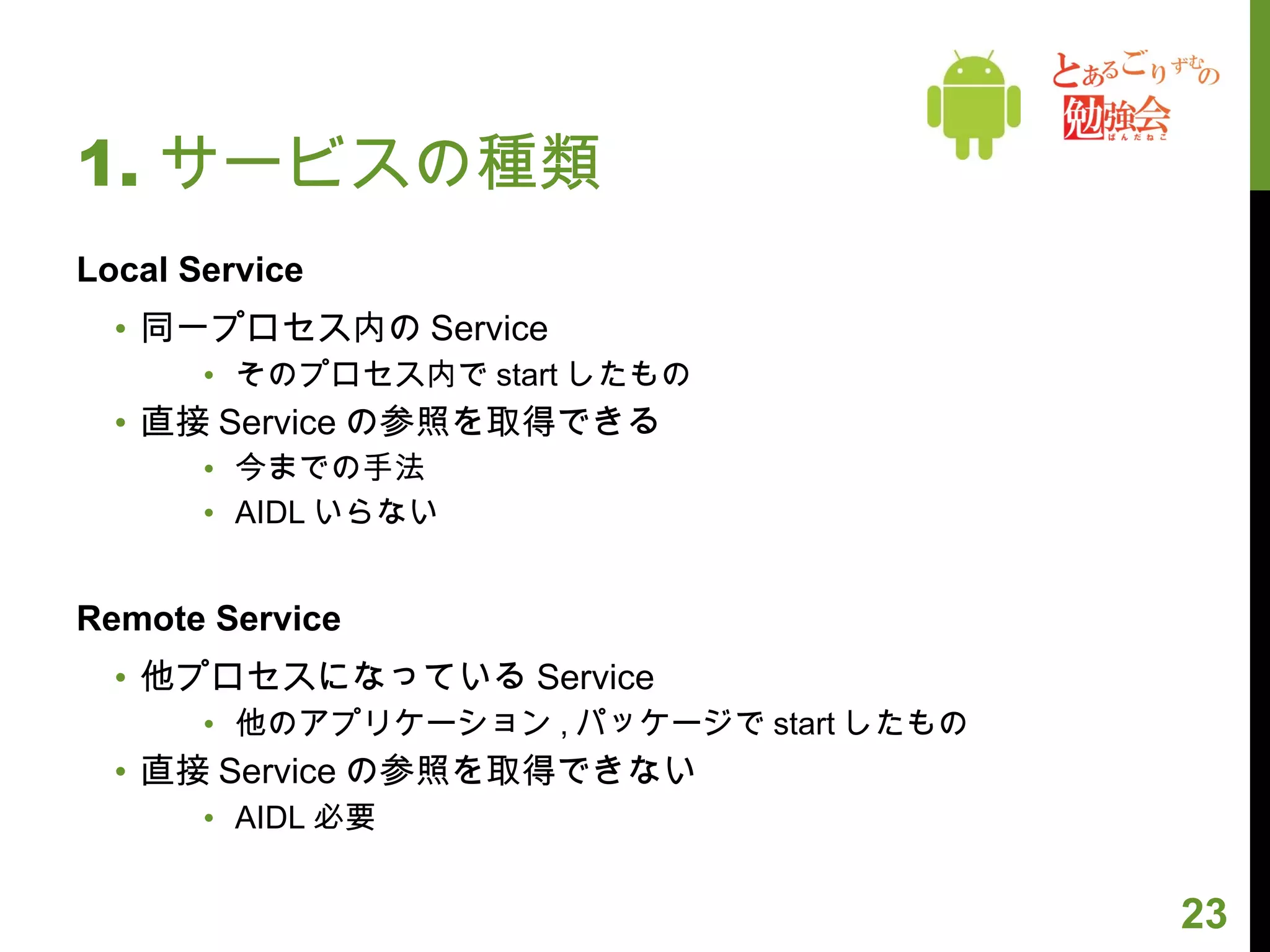 1. サービスの種類 Local Service 同一プロセス内の Service そのプロセス内で start したもの 直接 Service の参照を取得できる 今までの手法 AIDL いらない Remote Service 他プロセスになっている Service 他のアプリケーション , パッケージで start したもの 直接 Service の参照を取得できない AIDL 必要 