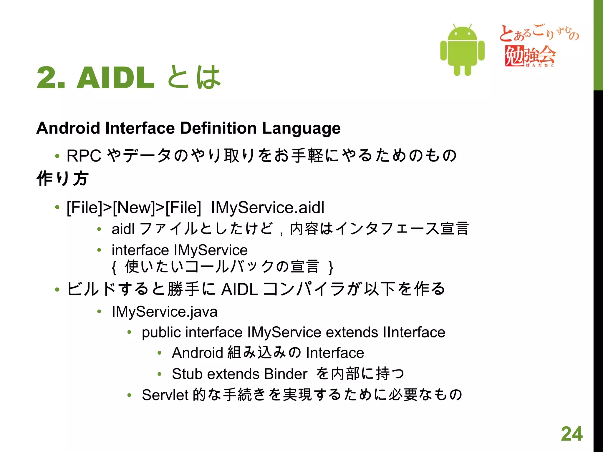 2. AIDL とは Android Interface Definition Language RPC やデータのやり取りをお手軽にやるためのもの 作り方 [File]>[New]>[File]  IMyService.aidl aidl ファイルとしたけど，内容はインタフェース宣言 interface IMyService {  使いたいコールバックの宣言  } ビルドすると勝手に AIDL コンパイラが以下を作る IMyService.java public interface IMyService extends IInterface Android 組み込みの Interface Stub extends Binder  を内部に持つ Servlet 的な手続きを実現するために必要なもの 