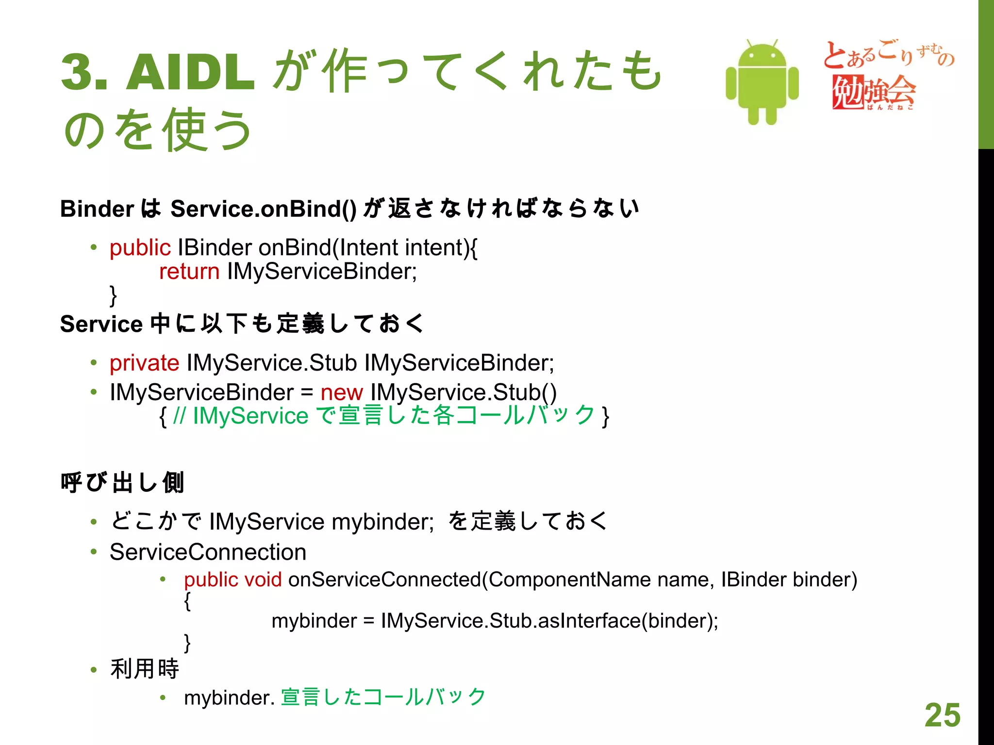 3. AIDL が作ってくれたものを使う Binder は Service.onBind() が返さなければならない public  IBinder onBind(Intent intent){ return  IMyServiceBinder;  } Service 中に以下も定義しておく private  IMyService.Stub IMyServiceBinder; IMyServiceBinder =  new  IMyService.Stub() {  // IMyService で宣言した各コールバック } 呼び出し側 どこかで IMyService mybinder;  を定義しておく ServiceConnection public void  onServiceConnected(ComponentName name, IBinder binder) { 　　　　 mybinder = IMyService.Stub.asInterface(binder); } 利用時 mybinder. 宣言したコールバック 