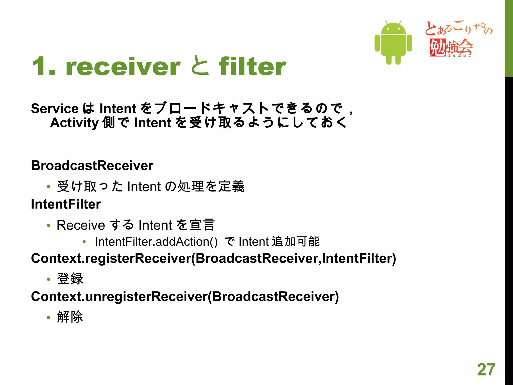 1. receiver と filter Service は Intent をブロードキャストできるので， Activity 側で Intent を受け取るようにしておく BroadcastReceiver 受け取った Intent の処理を定義 IntentFilter Receive する Intent を宣言 IntentFilter.addAction()  で Intent 追加可能 Context.registerReceiver(BroadcastReceiver,IntentFilter) 登録 Context.unregisterReceiver(BroadcastReceiver) 解除 