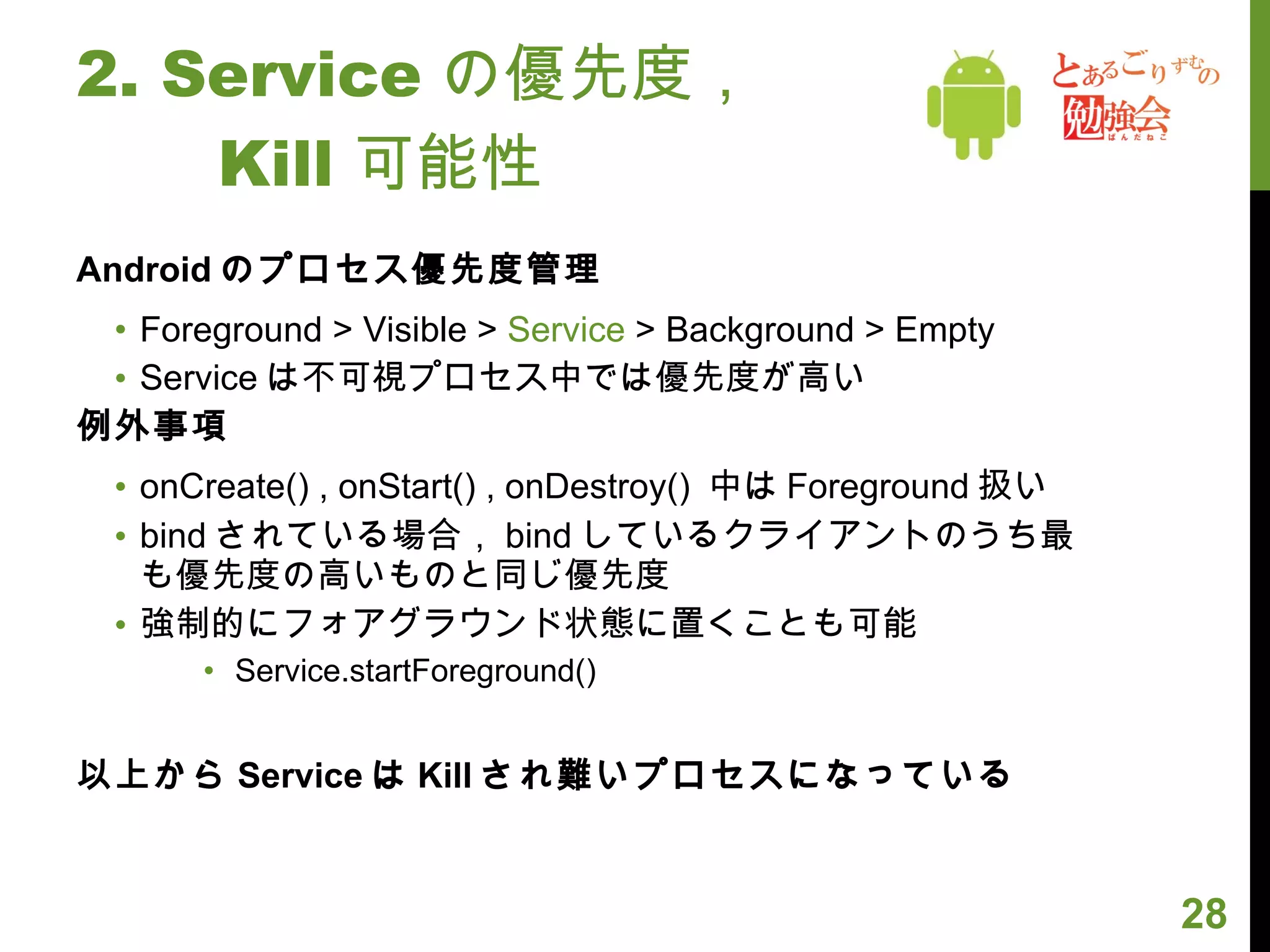 2. Service の優先度， 　　 Kill 可能性 Android のプロセス優先度管理 Foreground > Visible >  Service  > Background > Empty Service は不可視プロセス中では優先度が高い 例外事項 onCreate() , onStart() , onDestroy()  中は Foreground 扱い bind されている場合， bind しているクライアントのうち最も優先度の高いものと同じ優先度 強制的にフォアグラウンド状態に置くことも可能 Service.startForeground() 以上から Service は Kill され難いプロセスになっている 