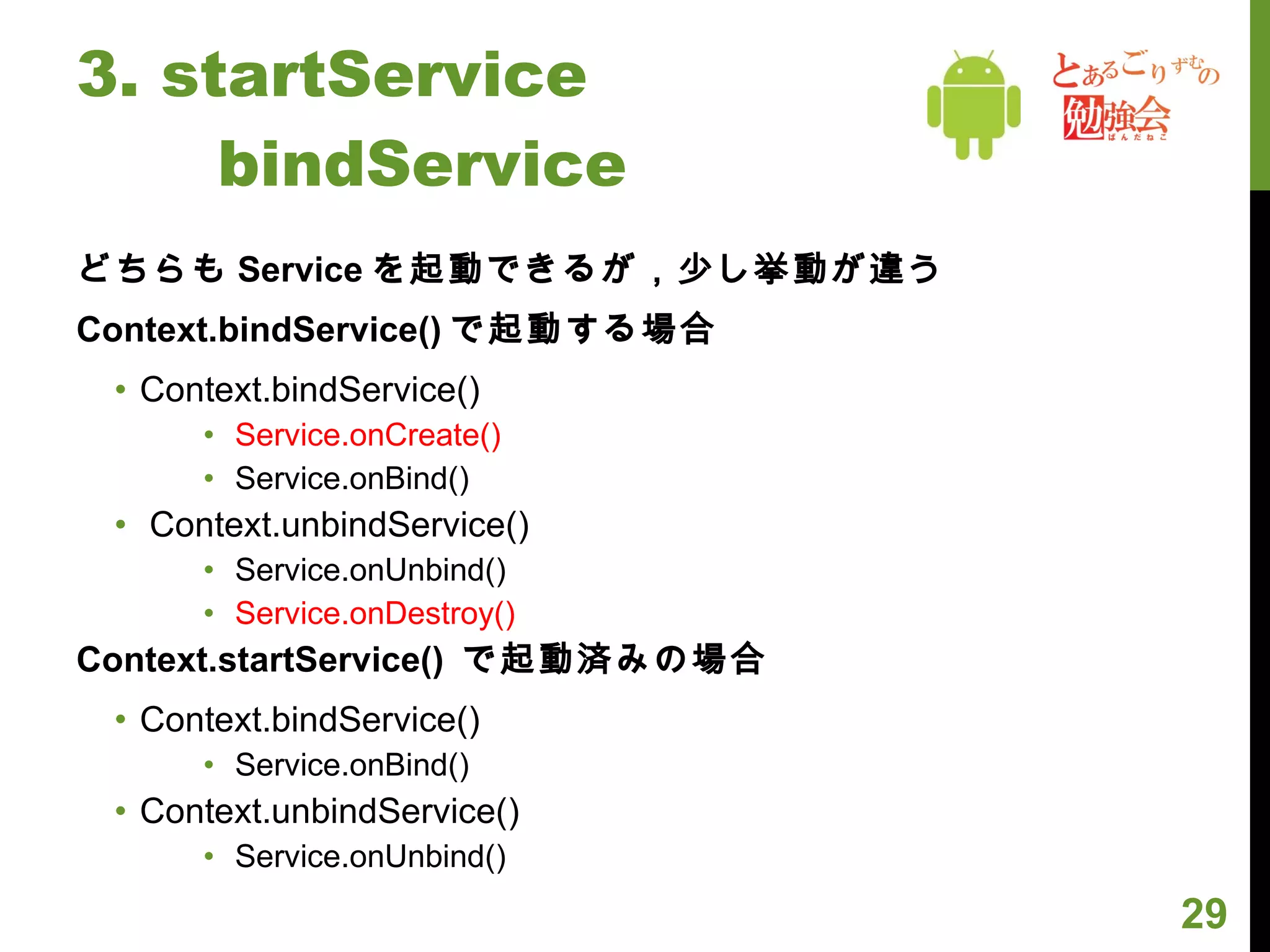 3. startService 　　 bindService どちらも Service を起動できるが，少し挙動が違う Context.bindService() で起動する場合 Context.bindService() Service.onCreate() Service.onBind() Context.unbindService() Service.onUnbind() Service.onDestroy() Context.startService()  で起動済みの場合 Context.bindService() Service.onBind() Context.unbindService() Service.onUnbind() 