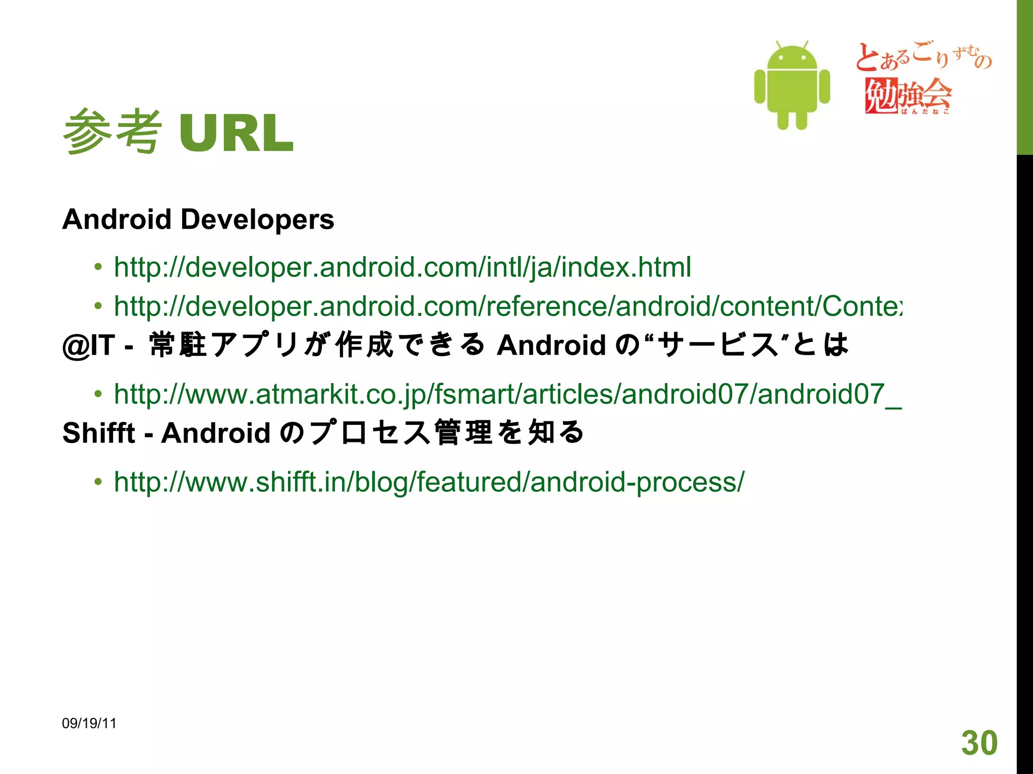 参考 URL Android Developers http://developer.android.com/intl/ja/index.html http://developer.android.com/reference/android/content/Context.html#BIND_DEBUG_UNBIND @IT -  常駐アプリが作成できる Android の“サービス”とは http://www.atmarkit.co.jp/fsmart/articles/android07/android07_1.html Shifft - Android のプロセス管理を知る http://www.shifft.in/blog/featured/android-process/ 09/19/11 