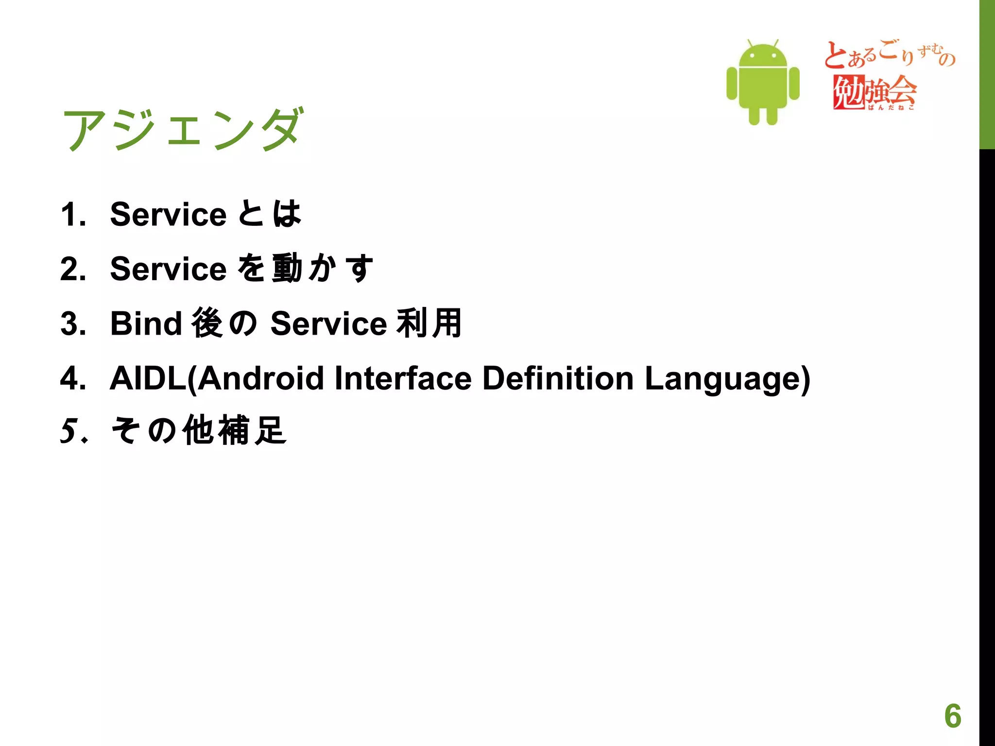 アジェンダ Service とは Service を動かす Bind 後の Service 利用 AIDL(Android Interface Definition Language) その他補足 