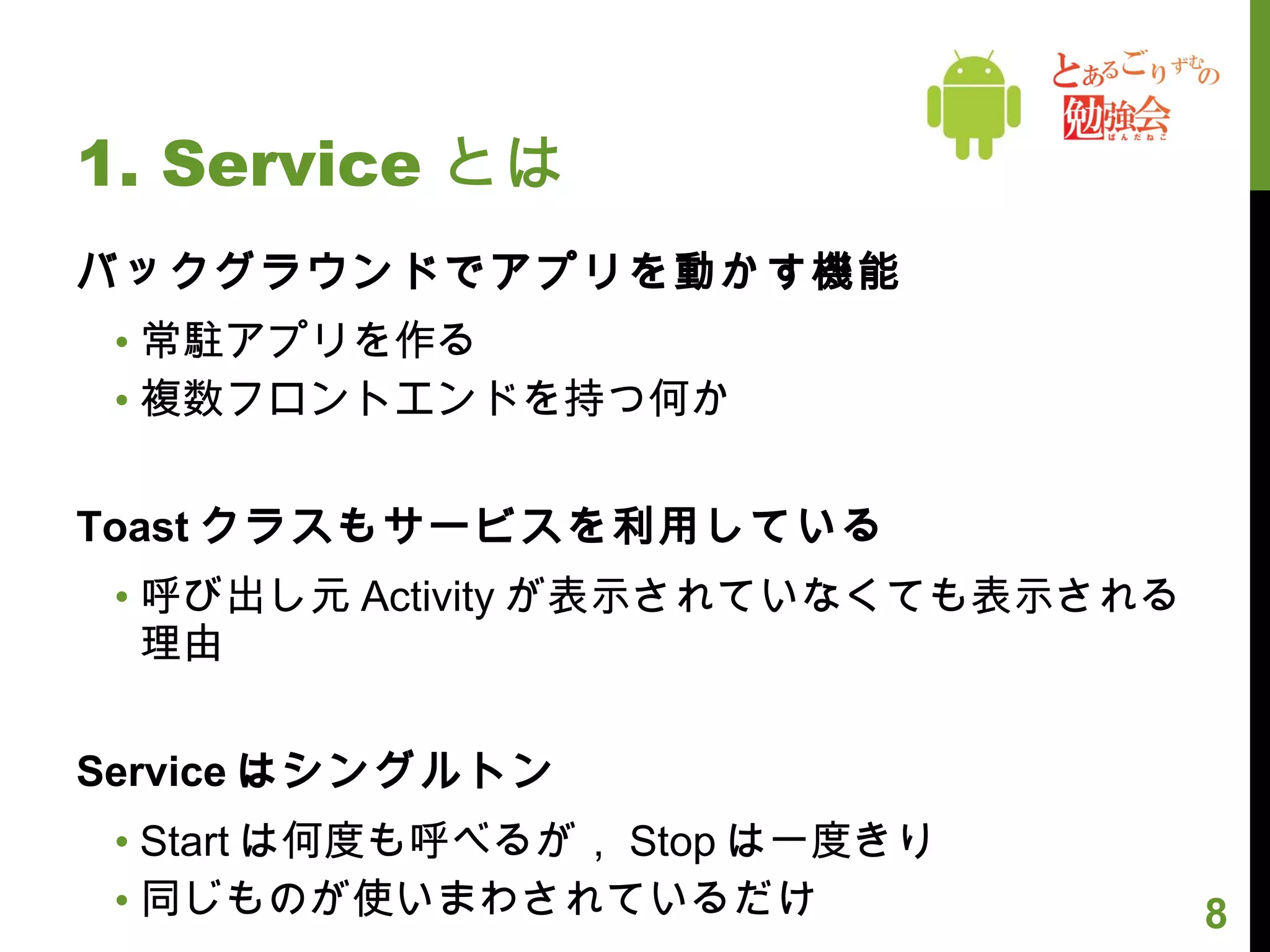 1. Service とは バックグラウンドでアプリを動かす機能 常駐アプリを作る 複数フロントエンドを持つ何か Toast クラスもサービスを利用している 呼び出し元 Activity が表示されていなくても表示される理由 Service はシングルトン Start は何度も呼べるが， Stop は一度きり 同じものが使いまわされているだけ 