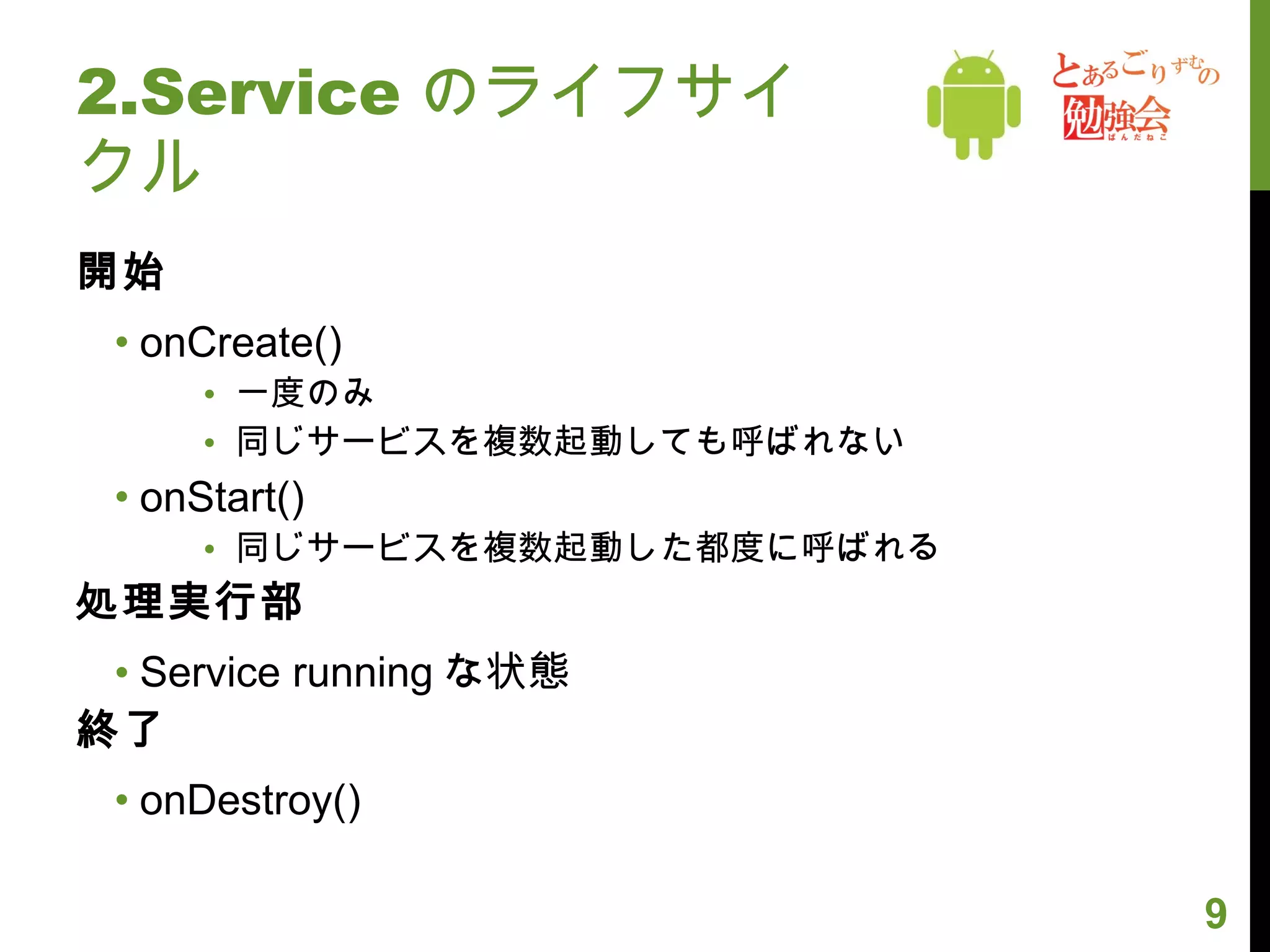 2.Service のライフサイクル 開始 onCreate() 一度のみ 同じサービスを複数起動しても呼ばれない onStart() 同じサービスを複数起動した都度に呼ばれる 処理実行部 Service running な状態 終了 onDestroy() 