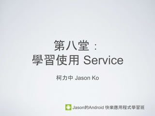 第八堂：
學習使用 Service
柯力中 Jason Ko
Jason的Android 快樂應用程式學習班
 