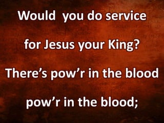 Would you do service
for Jesus your King?
There’s pow’r in the blood
pow’r in the blood;
 
