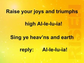 Raise your joys and triumphs
high Al-le-lu-ia!
Sing ye heav’ns and earth
reply: Al-le-lu-ia!
 