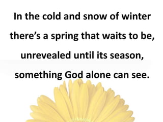 In the cold and snow of winter
there’s a spring that waits to be,
unrevealed until its season,
something God alone can see.
 