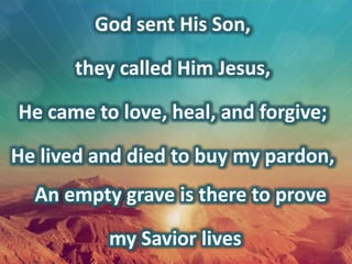 God sent His Son,
they called Him Jesus,
He came to love, heal, and forgive;
He lived and died to buy my pardon,
An empty grave is there to prove
my Savior lives
 