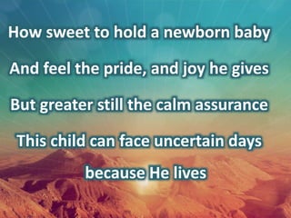 How sweet to hold a newborn baby
And feel the pride, and joy he gives
But greater still the calm assurance
This child can face uncertain days
because He lives
 