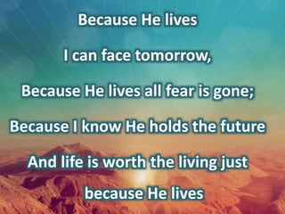 Because He lives
I can face tomorrow,
Because He lives all fear is gone;
Because I know He holds the future
And life is worth the living just
because He lives
 