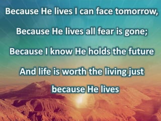 Because He lives I can face tomorrow,
Because He lives all fear is gone;
Because I know He holds the future
And life is worth the living just
because He lives
 