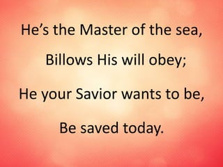 He’s the Master of the sea,
Billows His will obey;
He your Savior wants to be,
Be saved today.
 
