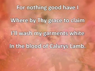 For nothing good have I
Where by Thy grace to claim
I’ll wash my garments white
In the blood of Calvrys Lamb.
 