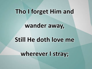 Tho I forget Him and
wander away,
Still He doth love me
wherever I stray;
 