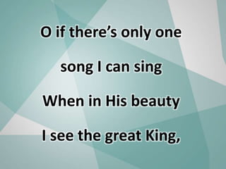 O if there’s only one
song I can sing
When in His beauty
I see the great King,
 