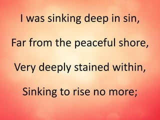 I was sinking deep in sin,
Far from the peaceful shore,
Very deeply stained within,
Sinking to rise no more;
 