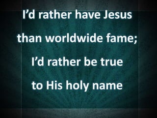 I’d rather have Jesus
than worldwide fame;
I’d rather be true
to His holy name
 