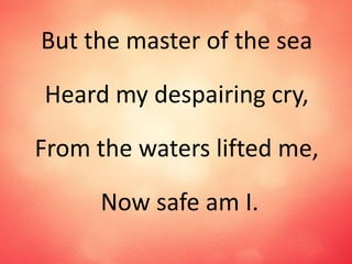 But the master of the sea
Heard my despairing cry,
From the waters lifted me,
Now safe am I.
 