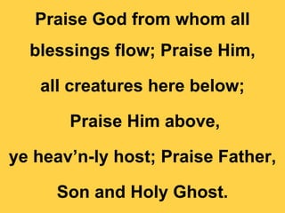 Praise God from whom all
blessings flow; Praise Him,
all creatures here below;
Praise Him above,
ye heav’n-ly host; Praise Father,
Son and Holy Ghost.
 
