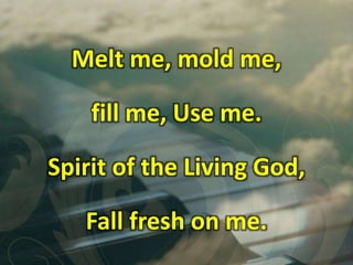 Melt me, mold me,
fill me, Use me.
Spirit of the Living God,
Fall fresh on me.
 