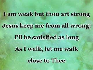 I am weak but thou art strong
Jesus keep me from all wrong;
I’ll be satisfied as long
As I walk, let me walk
close to Thee
 