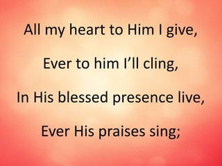 All my heart to Him I give,
Ever to him I’ll cling,
In His blessed presence live,
Ever His praises sing;
 