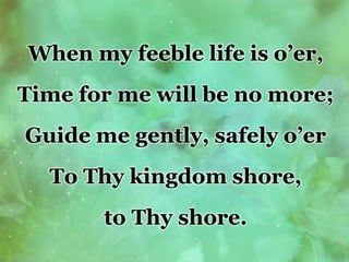 When my feeble life is o’er,
Time for me will be no more;
Guide me gently, safely o’er
To Thy kingdom shore,
to Thy shore.
 