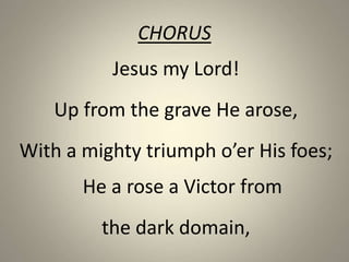 CHORUS
Jesus my Lord!
Up from the grave He arose,
With a mighty triumph o’er His foes;
He a rose a Victor from
the dark domain,
 