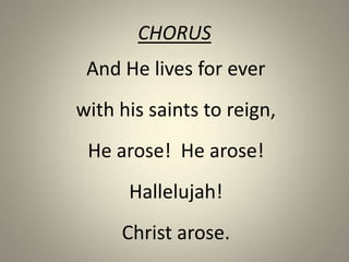 CHORUS
And He lives for ever
with his saints to reign,
He arose! He arose!
Hallelujah!
Christ arose.
 