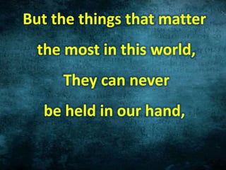 But the things that matter
the most in this world,
They can never
be held in our hand,
 