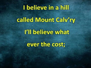 I believe in a hill
called Mount Calv’ry
I’ll believe what
ever the cost;
 