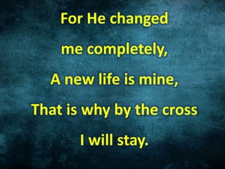 For He changed
me completely,
A new life is mine,
That is why by the cross
I will stay.
 