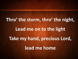 Thro’ the storm, thro’ the night,
Lead me on to the light
Take my hand, precious Lord,
lead me home
 