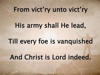 From vict’ry unto vict’ry
His army shall He lead,
Till every foe is vanquished
And Christ is Lord indeed.
 