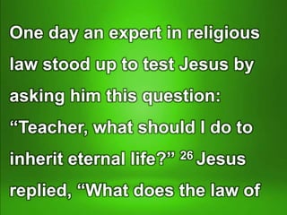 One day an expert in religious
law stood up to test Jesus by
asking him this question:
“Teacher, what should I do to
inherit eternal life?” 26 Jesus
replied, “What does the law of
 