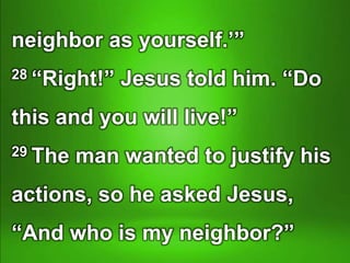 neighbor as yourself.’”
28 “Right!” Jesus told him. “Do
this and you will live!”
29 The man wanted to justify his
actions, so he asked Jesus,
“And who is my neighbor?”
 