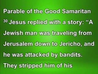 Parable of the Good Samaritan
30 Jesus replied with a story: “A
Jewish man was traveling from
Jerusalem down to Jericho, and
he was attacked by bandits.
They stripped him of his
 