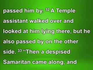 passed him by. 32 A Temple
assistant walked over and
looked at him lying there, but he
also passed by on the other
side. 33 “Then a despised
Samaritan came along, and
 