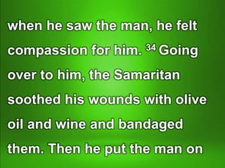 when he saw the man, he felt
compassion for him. 34 Going
over to him, the Samaritan
soothed his wounds with olive
oil and wine and bandaged
them. Then he put the man on
 