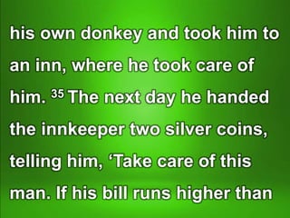 his own donkey and took him to
an inn, where he took care of
him. 35 The next day he handed
the innkeeper two silver coins,
telling him, ‘Take care of this
man. If his bill runs higher than
 