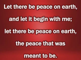 Let there be peace on earth,
and let it begin with me;
let there be peace on earth,
the peace that was
meant to be.
 