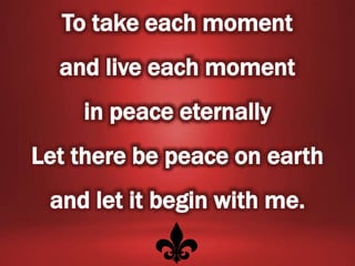To take each moment
and live each moment
in peace eternally
Let there be peace on earth
and let it begin with me.
 