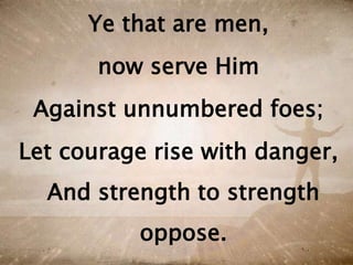 Ye that are men,
now serve Him
Against unnumbered foes;
Let courage rise with danger,
And strength to strength
oppose.
 