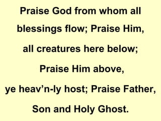 Praise God from whom all
blessings flow; Praise Him,
all creatures here below;
Praise Him above,
ye heav’n-ly host; Praise Father,
Son and Holy Ghost.
 