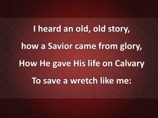 I heard an old, old story,
how a Savior came from glory,
How He gave His life on Calvary
To save a wretch like me:
 