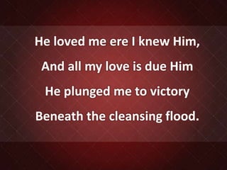 He loved me ere I knew Him,
And all my love is due Him
He plunged me to victory
Beneath the cleansing flood.
 